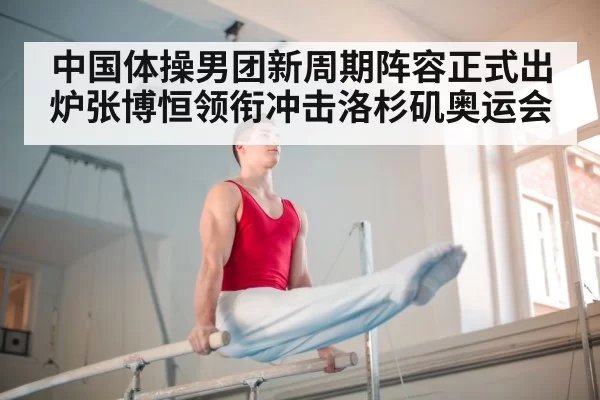 中国体操男团新周期阵容正式出炉张博恒领衔冲击洛杉矶奥运会