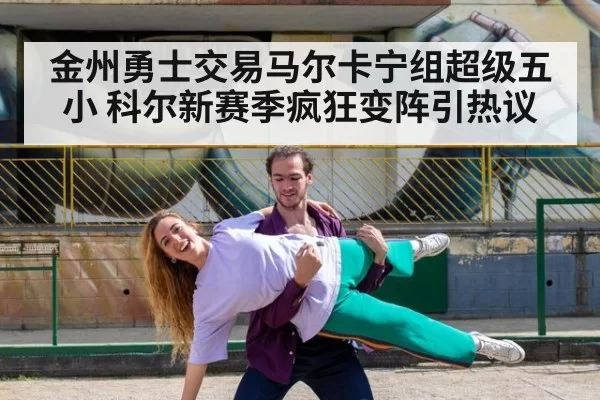 金州勇士交易马尔卡宁组超级五小 科尔新赛季疯狂变阵引热议
