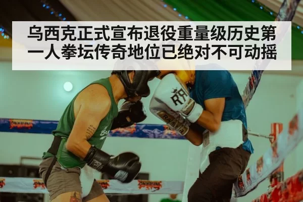 乌西克正式宣布退役重量级历史第一人拳坛传奇地位已绝对不可动摇